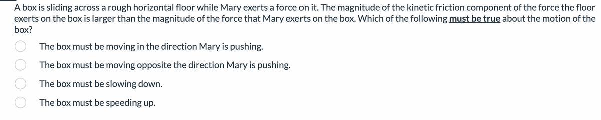 A box is sliding across a rough horizontal floor while Mary exerts a force on it. The magnitude of the kinetic friction component of the force the floor
exerts on the box is larger than the magnitude of the force that Mary exerts on the box. Which of the following must be true about the motion of the
box?
The box must be moving in the direction Mary is pushing.
The box must be moving opposite the direction Mary is pushing.
The box must be slowing down.
The box must be speeding up.