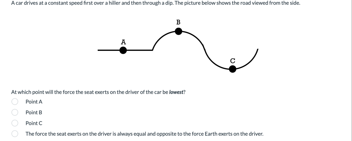 A car drives at a constant speed first over a hiller and then through a dip. The picture below shows the road viewed from the side.
A
B
C
At which point will the force the seat exerts on the driver of the car be lowest?
Point A
Point B
Point C
The force the seat exerts on the driver is always equal and opposite to the force Earth exerts on the driver.