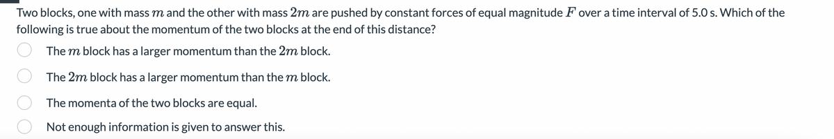 Two blocks, one with mass m and the other with mass 2m are pushed by constant forces of equal magnitude F over a time interval of 5.0 s. Which of the
following is true about the momentum of the two blocks at the end of this distance?
The m block has a larger momentum than the 2m block.
The 2m block has a larger momentum than the m block.
The momenta of the two blocks are equal.
Not enough information is given to answer this.