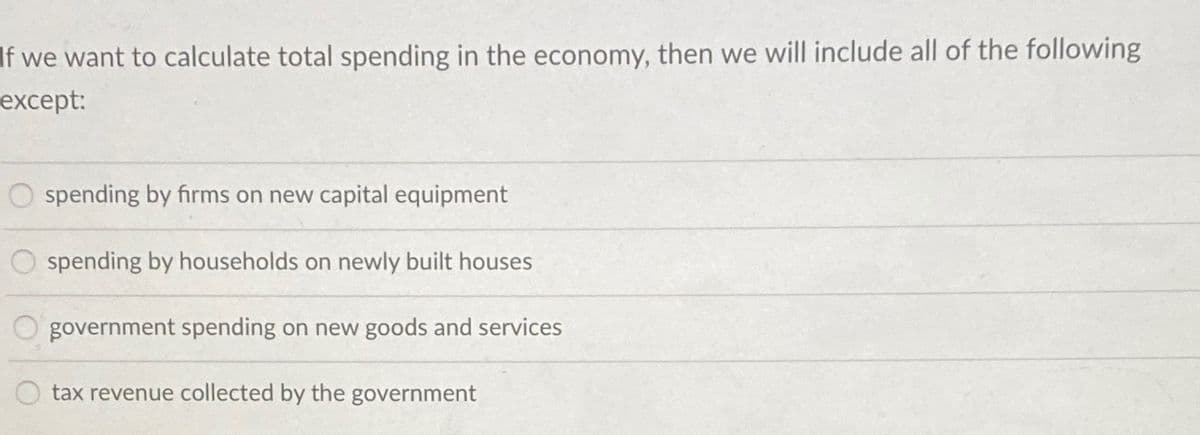 If we want to calculate total spending in the economy, then we will include all of the following
except:
O spending by firms on new capital equipment
spending by households on newly built houses
government spending on new goods and services
tax revenue collected by the government
