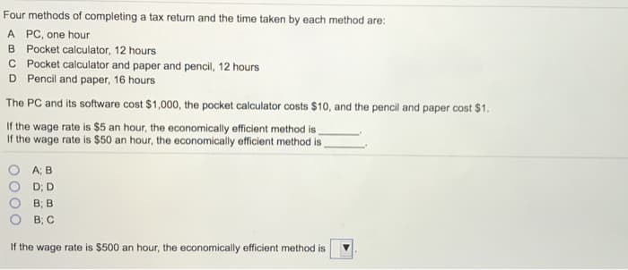 Four methods of completing a tax return and the time taken by each method are:
A PC, one hour
B Pocket calculator, 12 hours
C Pocket calculator and paper and pencil, 12 hours
D Pencil and paper, 16 hours
The PC and its software cost $1,000, the pocket calculator costs $10, and the pencil and paper cost $1.
If the wage rate is $5 an hour, the economically efficient method is
If the wage rate is $50 an hour, the economically efficient method is
A; B
D; D
B; B
B; C
If the wage rate is $500 an hour, the economically efficient method is