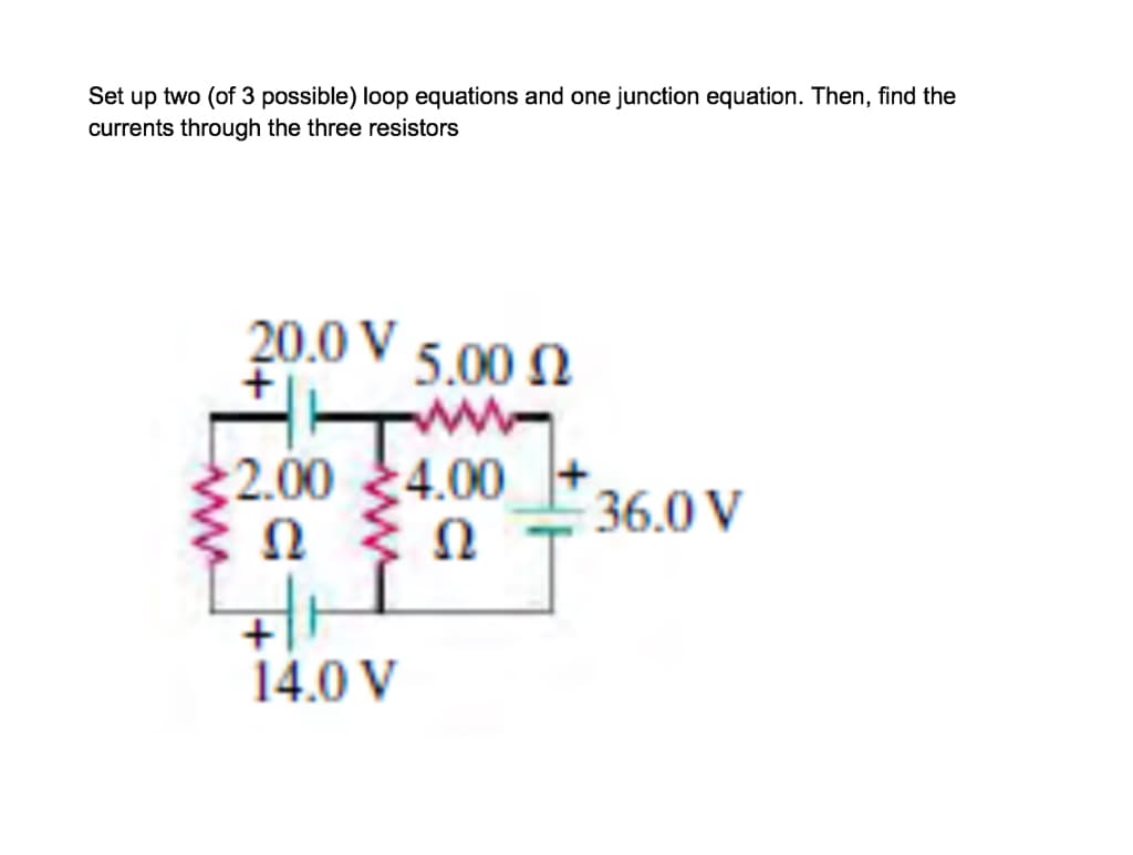 Set up two (of 3 possible) loop equations and one junction equation. Then, find the
currents through the three resistors
20.0 V 5.00 N
2.00 4.00
Ω
Ω
36.0 V
14.0 V
