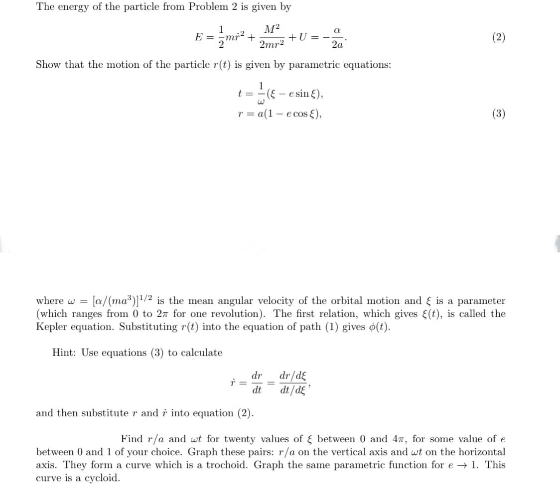 The energy of the particle from Problem 2 is given by
1
E =
+U =
2a
(2)
2mr2
Show that the motion of the particle r(t) is given by parametric equations:
1
t =
- -esin ξ),
r = a(1 – e cos {),
(3)
where w =
[a/(ma*)]1/2 is the mean angular velocity of the orbital motion and & is a parameter
(which ranges from 0 to 27 for one revolution). The first relation, which gives (t), is called the
Kepler equation. Substituting r(t) into the equation of path (1) gives o(t).
Hint: Use equations (3) to calculate
dr/d£
dt/dg
dr
dt
and then substitute r and r into equation (2).
Find r/a and wt for twenty values of E between 0 and 47, for some value of e
between 0 and 1 of your choice. Graph these pairs: r/a on the vertical axis and wt on the horizontal
axis. They form a curve which is a trochoid. Graph the same parametric function for e → 1. This
curve is a cycloid.
