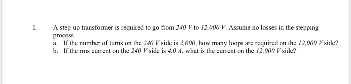 I.
A step-up transformer is required to go from 240 V to 12,000 V. Assume no losses in the stepping
process.
a. If the number of turns on the 240 V side is 2,000, how many loops are required on the 12,000 V side?
b. If the rms current on the 240 V side is 4.0 A, what is the current on the 12,000 V side?
