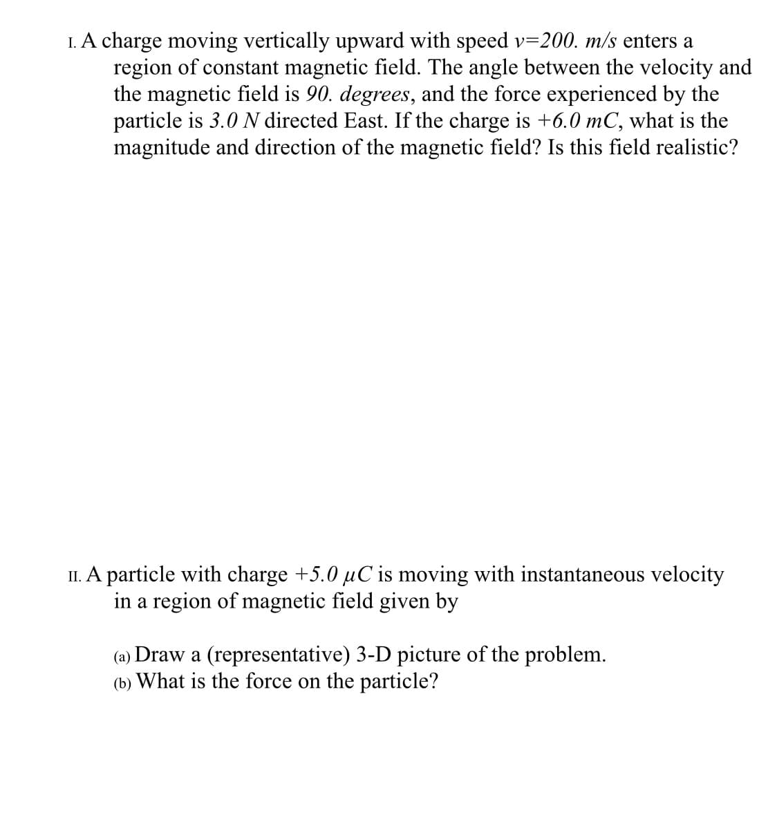 I. A charge moving vertically upward with speed v=200. m/s enters a
region of constant magnetic field. The angle between the velocity and
the magnetic field is 90. degrees, and the force experienced by the
particle is 3.0 N directed East. If the charge is +6.0 mC, what is the
magnitude and direction of the magnetic field? Is this field realistic?
II. A particle with charge +5.0 µC is moving with instantaneous velocity
in a region of magnetic field given by
(a) Draw a (representative) 3-D picture of the problem.
(b) What is the force on the particle?
