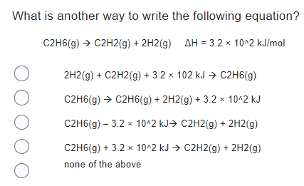 What is another way to write the following equation?
C2H6(g) → C2H2(g) + 2H2(g) AH = 3.2 × 10^2 kJ/mol
O
O
O
O
O
2H2(g) + C2H2(g) + 3.2 × 102 kJ → C2H6(g)
C2H6(g) → C2H6(g) + 2H2(g) + 3.2 × 10^2 kJ
C2H6(g) - 3.2 × 10^2 kJ C2H2(g) + 2H2(g)
C2H6(g) + 3.2 x 10^2 kJ → C2H2(g) + 2H2(g)
none of the above