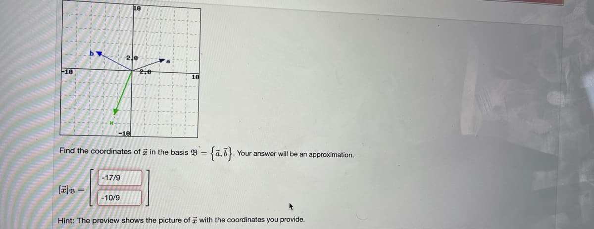 -10
by
[7] =
-10
2.0
-17/9
Find the coordinates of in the basis B =
-10/9
2,0
= {a,b}.
. Your answer will be an approximation.
Hint: The preview shows the picture of with the coordinates you provide.