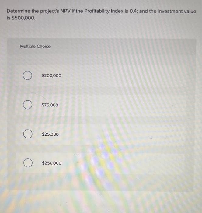 Determine the project's NPV if the Profitability Index is 0.4; and the investment value
is $500,000.
Multiple Choice
O
O
$200,000
$75,000
$25,000
O $250,000