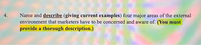 4. Name and describe (giving current examples) four major areas of the external
environment that marketers have to be concerned and aware of. (You must
provide a thorough description.)