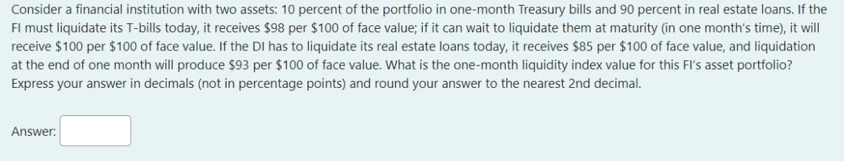 Consider a financial institution with two assets: 10 percent of the portfolio in one-month Treasury bills and 90 percent in real estate loans. If the
FI must liquidate its T-bills today, it receives $98 per $100 of face value; if it can wait to liquidate them at maturity (in one month's time), it will
receive $100 per $100 of face value. If the DI has to liquidate its real estate loans today, it receives $85 per $100 of face value, and liquidation
at the end of one month will produce $93 per $100 of face value. What is the one-month liquidity index value for this FI's asset portfolio?
Express your answer in decimals (not in percentage points) and round your answer to the nearest 2nd decimal.
Answer: