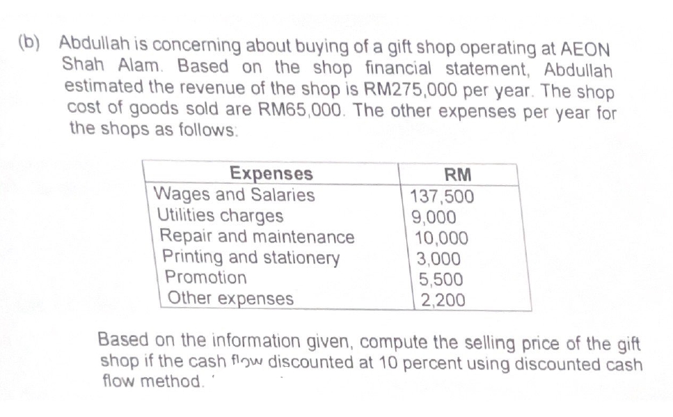 (b) Abdullah is concerning about buying of a gift shop operating at AEON
Shah Alam. Based on the shop financial statement, Abdullah
estimated the revenue of the shop is RM275,000 per year. The shop
cost of goods sold are RM65,000. The other expenses per year for
the shops as follows:
Expenses
Wages and Salaries
Utilities charges
Repair and maintenance
Printing and stationery
Promotion
Other expenses
RM
137,500
9,000
10,000
3,000
5,500
2,200
Based on the information given, compute the selling price of the gift
shop if the cash flow discounted at 10 percent using discounted cash
flow method.