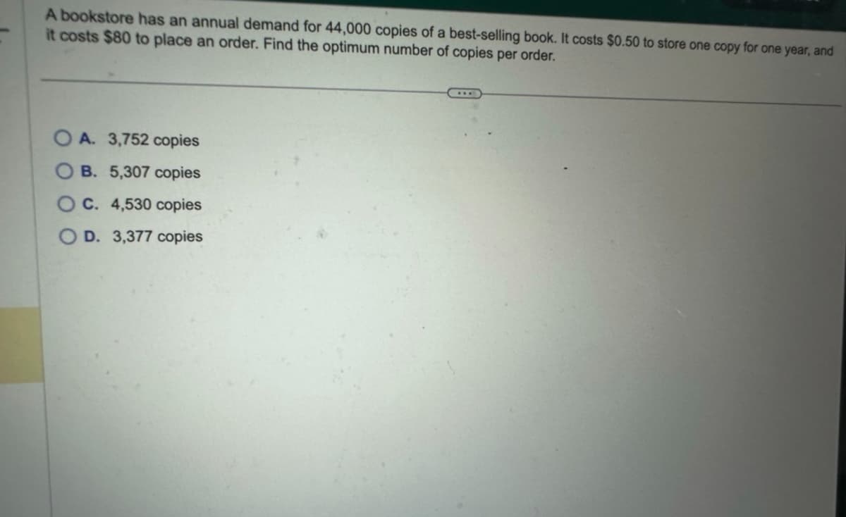 A bookstore has an annual demand for 44,000 copies of a best-selling book. It costs $0.50 to store one copy for one year, and
it costs $80 to place an order. Find the optimum number of copies per order.
A. 3,752 copies
B. 5,307 copies
C. 4,530 copies
OD. 3,377 copies