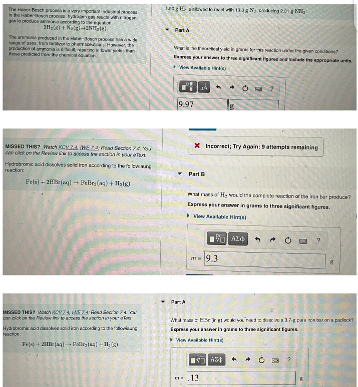 The Haber-Bosch process is a very important industrial process.
In the Haber-Bosch process, hydrogen gas reacts with nitrogen
gas to produce ammonia according to the equation
3H₂(g) + N₂(g) →2NH3(g)
The ammonia produced in the Haber-Bosch process has a wide
range of uses, from fertilizer to pharmaceuticals. However, the
production of ammonia is difficult, resulting in lower yields than
those predicted from the chemical equation.
MISSED THIS? Watch KCV 7.4, IWE 7.4; Read Section 7.4. You
can click on the Review link to access the section in your eText.
Hydrobromic acid dissolves solid iron according to the followiaung
reaction:
Fe(s) + 2HBr(aq) → FeBr2(aq) + H₂(g)
MISSED THIS? Watch KCV 7.4, IWE 7.4: Read Section 7.4. You
can click on the Review link to access the section in your e Text.
Hydrobromic acid dissolves solid iron according to the followiaung
reaction:
Fe(s) + 2HBr (aq) → FeBr₂ (aq) + H₂(g)
1.90 g H₂ is allowed to react with 10.3 g N₂. producing 2.31 g NHS.
Part A
What is the theoretical yield in grams for this reaction under the given conditions?
Express your answer to three significant figures and include the appropriate units.
View Available Hint(s)
9.97
▼
Part A
HÅ
m =
X Incorrect; Try Again; 9 attempts remaining
Part B
4
What mass of H₂ would the complete reaction of the iron bar produce?
Express your answer in grams to three significant figures.
▸View Available Hint(s)
[5] ΑΣΦ
m= 9.3
.13.
C
What mass of HBr (in g) would you need to dissolve a 3.7-g pure iron bar on a padlock?
Express your answer in grams to three significant figures.
► View Available Hint(s)
195| ΑΣΦ
?
g
8