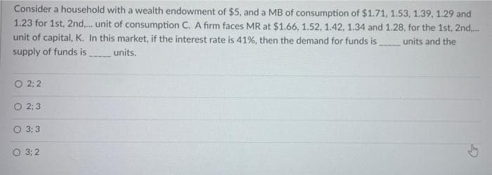 Consider a household with a wealth endowment of $5, and a MB of consumption of $1.71, 1.53, 1.39, 1.29 and
1.23 for 1st, 2nd..... unit of consumption C. A firm faces MR at $1.66, 1.52, 1.42, 1.34 and 1.28, for the 1st, 2nd.....
unit of capital, K. In this market, if the interest rate is 41%, then the demand for funds is
units and the
supply of funds is.
units.
O 2;2
O 2; 3
O 3:3
O 3: 2
(7