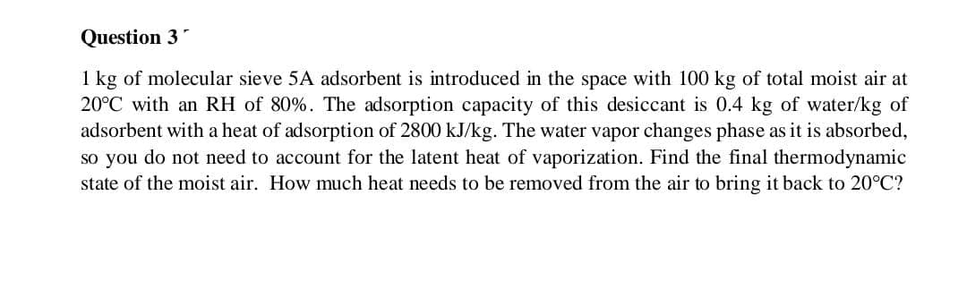 Question 3"
1 kg of molecular sieve 5A adsorbent is introduced in the space with 100 kg of total moist air at
20°C with an RH of 80%. The adsorption capacity of this desiccant is 0.4 kg of water/kg of
adsorbent with a heat of adsorption of 2800 kJ/kg. The water vapor changes phase as it is absorbed,
so you do not need to account for the latent heat of vaporization. Find the final thermodynamic
state of the moist air. How much heat needs to be removed from the air to bring it back to 20°C?
