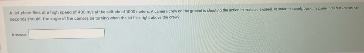 A jet plane flies at a high speed of 400 m/s at the altitude of 1000 meters. A camera crew on the ground is shooting the action to make a newsreel. In order to closely track the plane, how fast (radian per
second) should the angle of the camera be turning when the jet flies right above the crew?
Answer: