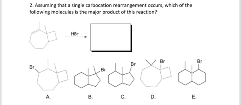 2. Assuming that a single carbocation rearrangement occurs, which of the
following molecules is the major product of this reaction?
HBr
Br.
D
A.
B.
Br
C.
Br
D.
Br
Br
E.