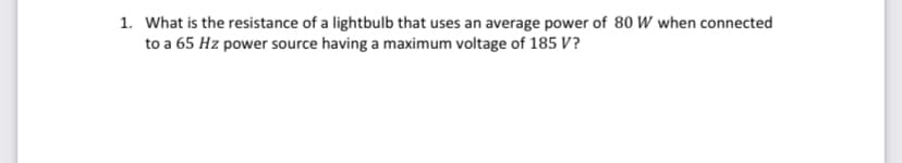 1. What is the resistance of a lightbulb that uses an average power of 80 W when connected
to a 65 Hz power source having a maximum voltage of 185 V?