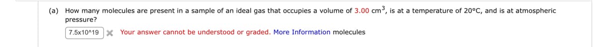 (a) How many molecules are present in a sample of an ideal gas that occupies a volume of 3.00 cm³, is at a temperature of 20°C, and is at atmospheric
pressure?
7.5x10^19 x Your answer cannot be understood or graded. More Information molecules