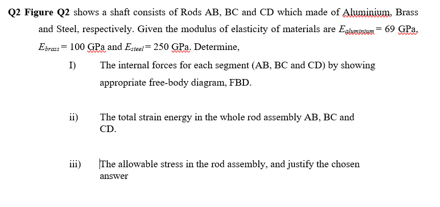 Q2 Figure Q2 shows a shaft consists of Rods AB, BC and CD which made of Aluminium, Brass
and Steel, respectively. Given the modulus of elasticity of materials are Eaiuminium = 69 GPa,
Eirass = 100 GPa and Esteel= 250 GPa. Determine,
I)
The internal forces for each segment (AB, BC and CD) by showing
appropriate free-body diagram, FBD.
ii)
The total strain energy in the whole rod assembly AB, BC and
CD.
iii)
The allowable stress in the rod assembly, and justify the chosen
answer
