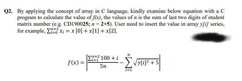 Q2. By applying the concept of array in C language, kindly examine below equation with a C
program to calculate the value of f(x), the values of n is the sum of last two digits of student
matrix number (e.g. CD190025; n = 2+5). User need to insert the value in array y[i] series,
for example, E xi = x [0] + x[1] + x[2].
|sn+2 100 + i
|Li=1
f (x) =
:>. Vy[i]? + 5
5n
