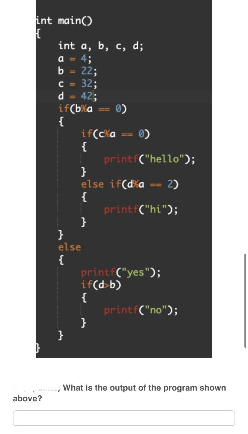 int main()
{
}
above?
int a, b, c, d;
a
4;
22;
32;
42;
CDCD
b
с
d
if(b%a
{
}
if(c%a
{
0)
printf("hello");
}
else
{
}
else if(d%a 2)
{
}
printf("hi");
printf("yes");
if(d>b)
{
}
printf("no");
What is the output of the program shown