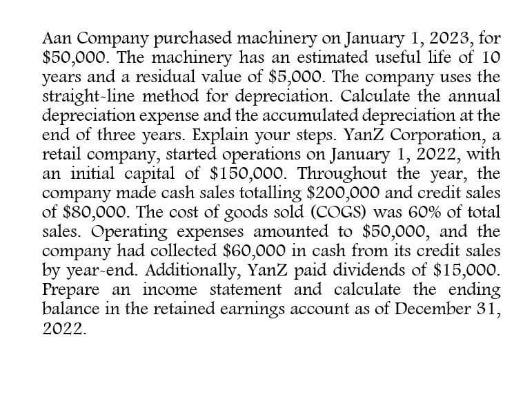 Aan Company purchased machinery on January 1, 2023, for
$50,000. The machinery has an estimated useful life of 10
years and a residual value of $5,000. The company uses the
straight-line method for depreciation. Calculate the annual
depreciation expense and the accumulated depreciation at the
end of three years. Explain your steps. YanZ Corporation, a
retail company, started operations on January 1, 2022, with
an initial capital of $150,000. Throughout the year, the
company made cash sales totalling $200,000 and credit sales
of $80,000. The cost of goods sold (COGS) was 60% of total
sales. Operating expenses amounted to $50,000, and the
company had collected $60,000 in cash from its credit sales
by year-end. Additionally, YanZ paid dividends of $15,000.
Prepare an income statement and calculate the ending
balance in the retained earnings account as of December 31,
2022.