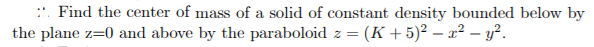 ::. Find the center of mass of a solid of constant density bounded below by
the plane z=0 and above by the paraboloid z = (K + 5)² – x? – y?.
