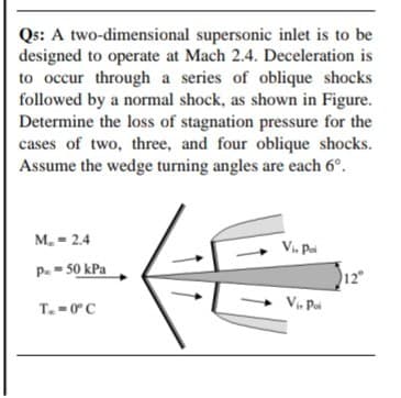 Qs: A two-dimensional supersonic inlet is to be
designed to operate at Mach 2.4. Deceleration is
to occur through a series of oblique shocks
followed by a normal shock, as shown in Figure.
Determine the loss of stagnation pressure for the
cases of two, three, and four oblique shocks.
Assume the wedge turning angles are each 6°.
M. = 2.4
Vi, Pai
P.- 50 kPa
12°
Vi, Pai
T.-0° C
