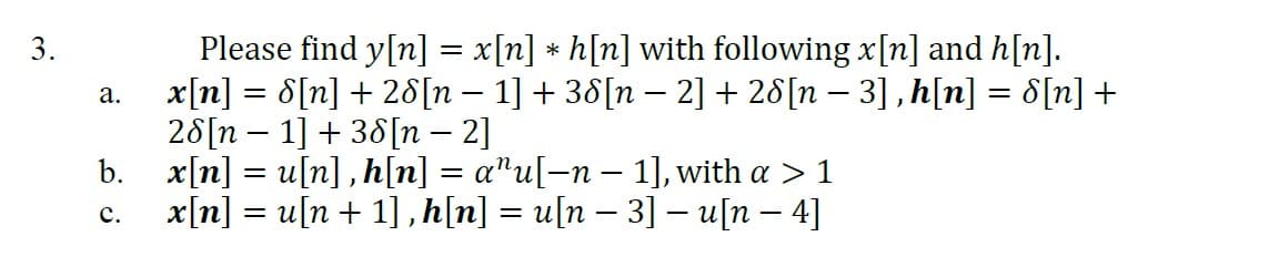 3.
a.
Please find y[n] = x[n] * h[n] with following x[n] and h[n].
x[n] = 8[n] + 28[n − 1] + 38[n − 2] + 28[n − 3], h[n] = 8[n] +
28[n 1] + 38[n - 2]
b. x[n] = u[n], h[n] = a^u[−n − 1], with a >1
C.
x[n] = u[n + 1], h[n] = u[n − 3] — u[n − 4]
-