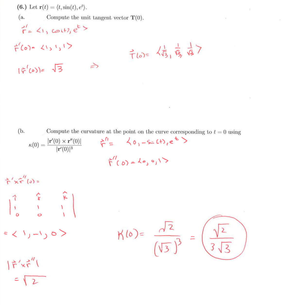 (6.) Let r(t)=(t, sin(t), e).
(a.
Compute the unit tangent vector T(0).
F = <1, coit?, ets
دا را داد (o)
15(0)) = √3
FL) = √1/31
〒10信>
(b.
k(0) =
Compute the curvature at the point on the curve corresponding to t=0 using
|r' (0) x r" (0)|
|r'(0)|3
=
<0,-s=(+), et >
F" (0) = 20, 0, 1>
'xx" (0) =
= < 1, -1, 0>
K(0) =
तर
Tr'xr"
(√3)³
3√3
=