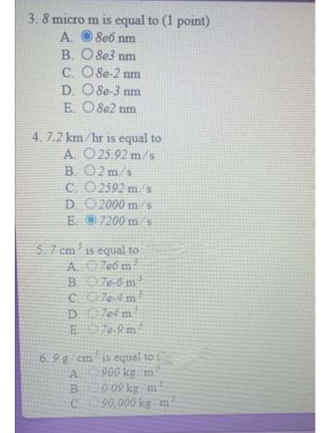 3.8 micro m is equal to (1 point)
A.
8e6 nm
B. 08e3 nm
C.
8e-2 nm
D.
8e-3 nm
E.
8e2 nm
4. 7.2 km/hr is equal to
A. O25.92 m/s
B. 02m/s
C.
2592 m/s
D.
2000 m/s
E.
7200 m/s
S. 7 cm is equal to
A700m
B. 7e-6 m
C7e-4m²
D. 704 m²
E7e-9 m
6.9 g cm
A
B.
C
is equal to ("
900 kg m
0.09 kg m-
90,000 kg m