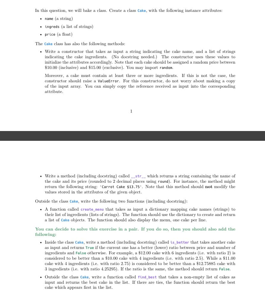 In this question, we will bake a class. Create a class Cake, with the following instance attributes:
• name (a string)
• ingreds (a list of strings)
• price (a float)
The Cake class has also the following methods:
• Write a constructor that takes as input a string indicating the cake name, and a list of strings
indicating the cake ingredients. (No docstring needed.) The constructor uses these values to
initialize the attributes accordingly. Note that each cake should be assigned a random price between
$10.00 (inclusive) and $15.00 (exclusive). You may import random.
Moreover, a cake must contain at least three or more ingredients. If this is not the case, the
constructor should raise a ValueError. For this constructor, do not worry about making a copy
of the input array. You can simply copy the reference received as input into the corresponding
attribute.
1
• Write a method (including docstring) called _str__ which returns a string containing the name of
the cake and its price (rounded to 2 decimal places using round). For instance, the method might
return the following string: 'Carrot Cake $13.75'. Note that this method should not modify the
values stored in the attributes of the given object.
Outside the class Cake, write the following two functions (including docstring):
• A function called create_menu that takes as input a dictionary mapping cake names (strings) to
their list of ingredients (lists of strings). The function should use the dictionary to create and return
a list of Cake objects. The function should also display the menu, one cake per line.
You can decide to solve this exercise in a pair. If you do so, then you should also add the
following:
• Inside the class Cake, write a method (including docstring) called is_better that takes another cake
as input and returns True if the current one has a better (lower) ratio between price and number of
ingredients and False otherwise. For example, a $12.00 cake with 6 ingredients (i.e. with ratio 2) is
considered to be better than a $10.00 cake with 4 ingredients (i.e. with ratio 2.5). While a $11.00
cake with 4 ingredients (i.e. with ratio 2.75) is considered to be better than a $12.75885 cake with
3 ingredients (i.e. with ratio 4.25295). If the ratio is the same, the method should return False.
• Outside the class Cake, write a function called find_best that takes a non-empty list of cakes as
input and returns the best cake in the list. If there are ties, the function should return the best
cake which appears first in the list.

