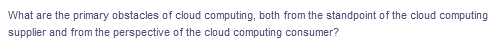 What are the primary obstacles of cloud computing, both from the standpoint of the cloud computing
supplier and from the perspective of the cloud computing consumer?
