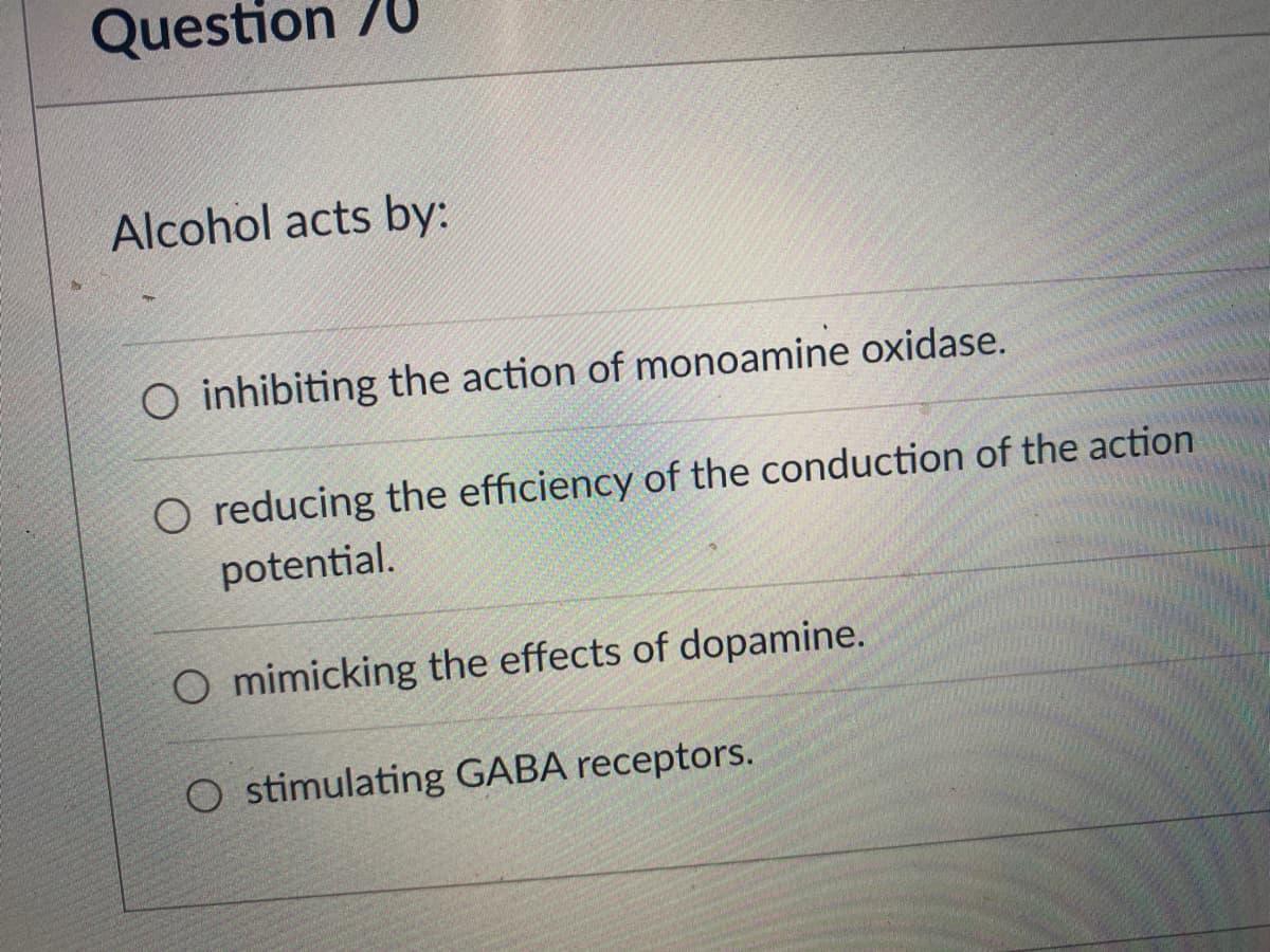 Question /U
Alcohol acts by:
O inhibiting the action of monoamine oxidase.
O reducing the efficiency of the conduction of the action
potential.
O mimicking the effects of dopamine.
O stimulating GABA receptors.