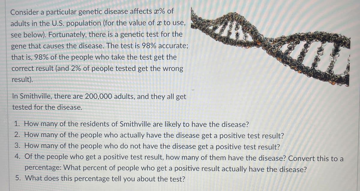 Consider a particular genetic disease affects *% of
adults in the U.S. population (for the value of x to use,
see below). Fortunately, there is a genetic test for the
gene that causes the disease. The test is 98% accurate;
that is, 98% of the people who take the test get the
correct result (and 2% of people tested get the wrong
result).
In Smithville, there are 200,000 adults, and they all get
tested for the disease.
1. How many of the residents of Smithville are likely to have the disease?
2. How many of the people who actually have the disease get a positive test result?
3. How many of the people who do not have the disease get a positive test result?
4. Of the people who get a positive test result, how many of them have the disease? Convert this to a
percentage: What percent of people who get a positive result actually have the disease?
5. What does this percentage tell you about the test?