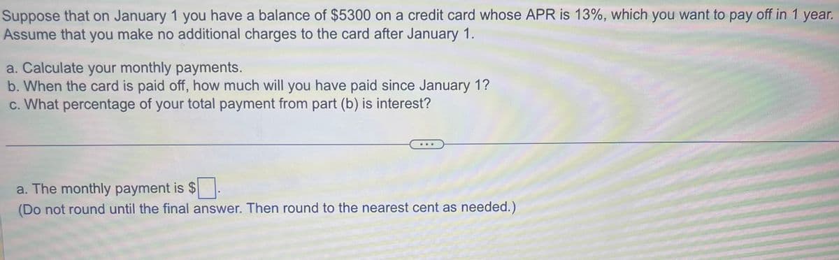 Suppose that on January 1 you have a balance of $5300 on a credit card whose APR is 13%, which you want to pay off in 1 year.
Assume that you make no additional charges to the card after January 1.
a. Calculate your monthly payments.
b. When the card is paid off, how much will you have paid since January 1?
c. What percentage of your total payment from part (b) is interest?
.
a. The monthly payment is
(Do not round until the final answer. Then round to the nearest cent as needed.)