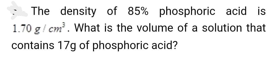The density of 85% phosphoric acid is
1.70 g/ cm. What is the volume of a solution that
contains 17g of phosphoric acid?
