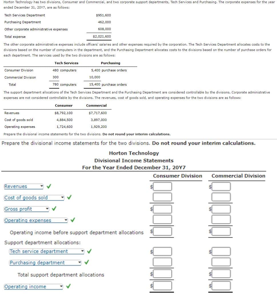 Horton Technology has two divisions, Consumer and Commercial, and two corporate support departments, Tech Services and Purchasing. The corporate expenses for the year
ended December 31, 2017, are as follows:
Tech Services Department
Purchasing Department
$951,600
462,000
Other corporate administrative expenses
Total expense
608,000
$2,021,600
The other corporate administrative expenses include officers' salaries and other expenses required by the corporation. The Tech Services Department allocates costs to the
divisions based on the number of computers in the department, and the Purchasing Department allocates costs to the divisions based on the number of purchase orders for
each department. The services used by the two divisions are as follows:
Consumer Division
Commercial Division
Total
Tech Services
480 computers
300
780 computers
Purchasing
5,400 purchase orders
10,000
15,400 purchase orders
The support department allocations of the Tech Services Department and the Purchasing Department are considered controllable by the divisions. Corporate administrative
expenses are not considered controllable by the divisions. The revenues, cost of goods sold, and operating expenses for the two divisions are as follows:
Revenues
Consumer
$8,792,100
Commercial
$7,717,600
Cost of goods sold
Operating expenses
4,884,500
1,724,600
3,897,000
1,929,200
Prepare the divisional income statements for the two divisions. Do not round your interim calculations.
Prepare the divisional income statements for the two divisions. Do not round your interim calculations.
Horton Technology
Divisional Income Statements
For the Year Ended December 31, 20Y7
Consumer Division Commercial Division
Revenues
Cost of goods sold
Gross profit
Operating expenses
Operating income before support department allocations
Support department allocations:
Tech service department
Purchasing department
Total support department allocations
Operating income
Q