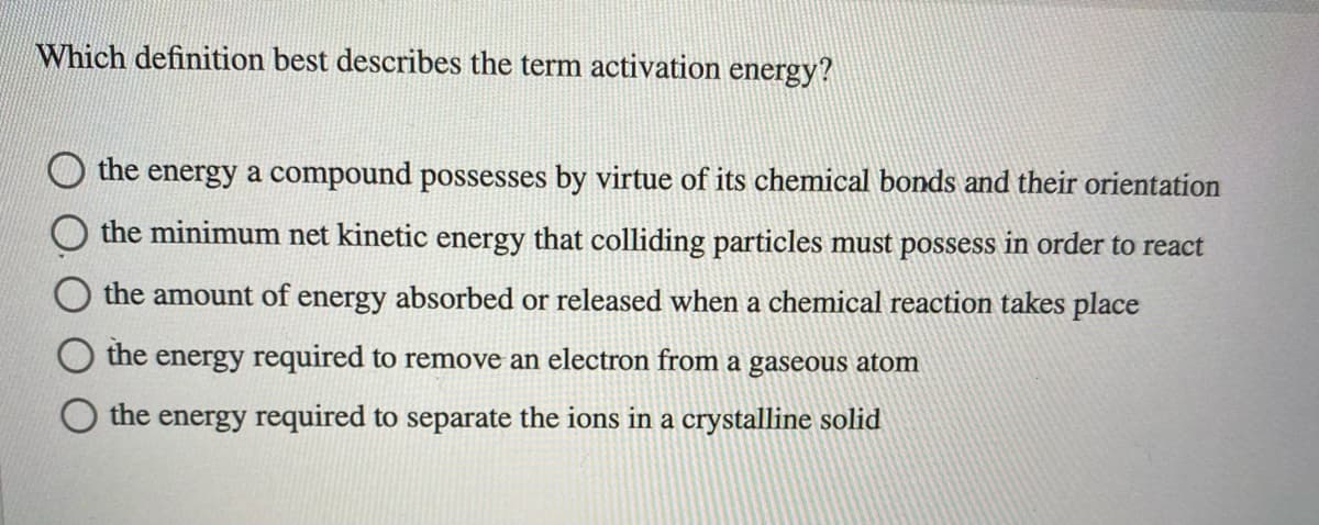 Which definition best describes the term activation energy?
the energy a compound possesses by virtue of its chemical bonds and their orientation
the minimum net kinetic energy that colliding particles must possess in order to react
the amount of energy absorbed or released when a chemical reaction takes place
the energy required to remove an electron from a gaseous atom
the energy required to separate the ions in a crystalline solid
