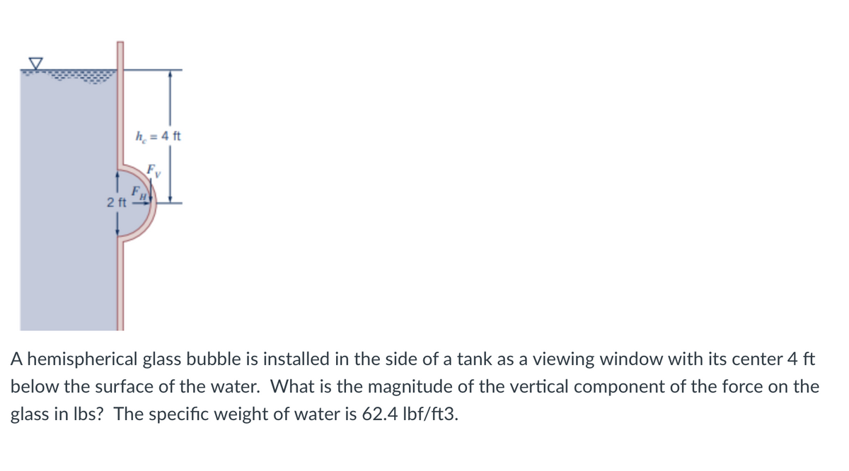 h = 4 ft
F
2 ft
A hemispherical glass bubble is installed in the side of a tank as a viewing window with its center 4 ft
below the surface of the water. What is the magnitude of the vertical component of the force on the
glass in lbs? The specific weight of water is 62.4 lbf/ft3.