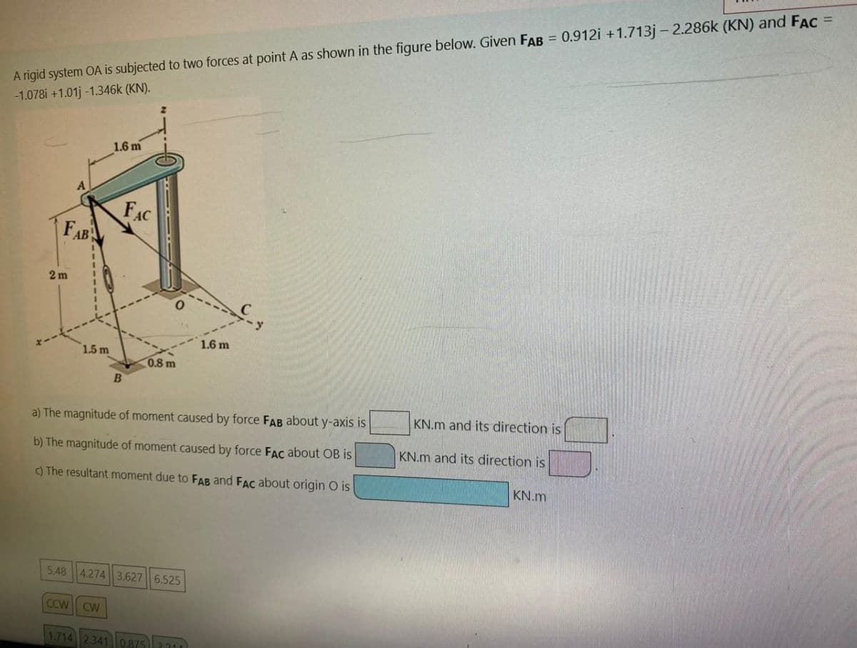 A rigid system OA is subjected to two forces at point A as shown in the figure below. Given FAB = 0.912i +1.713j-2.286k (KN) and FAC =
-1.078i +1.01j -1.346k (KN).
FAB
2m
A
5.48
1.5 m
1.6 m
B
FAC
0.8 m
a) The magnitude of moment caused by force FAB about y-axis is
b) The magnitude of moment caused by force FAC about OB is
c) The resultant moment due to FAB and FAC about origin O is
4.274 3.627 6.525
1.6 m
CCW CW
1.714 2.341 0.8753210
KN.m and its direction is
KN.m and its direction is
KN.m