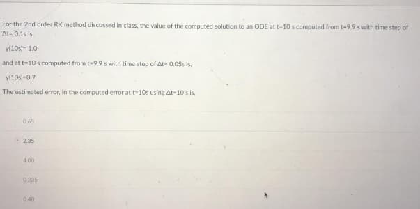 For the 2nd order RK method discussed in class, the value of the computed solution to an ODE at t-10 s computed from t-9.9 s with time step of
At= 0.1s is,
y(10s)= 1.0
and at t-10 s computed from t-9.9 s with time step of At-0.05s is,
y(10s)-0.7
The estimated error, in the computed error at t=10s using At 10 s is,
0.65
2.35
4.00
0.235
0.40