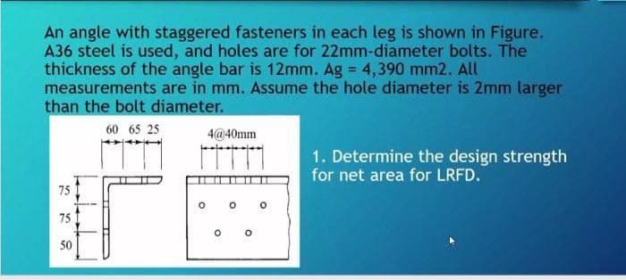 An angle with staggered fasteners in each leg is shown in Figure.
A36 steel is used, and holes are for 22mm-diameter bolts. The
thickness of the angle bar is 12mm. Ag = 4,390 mm2. All
measurements are in mm. Assume the hole diameter is 2mm larger
than the bolt diameter.
60 65 25
75
75
50
4@40mm
O
1. Determine the design strength
for net area for LRFD.