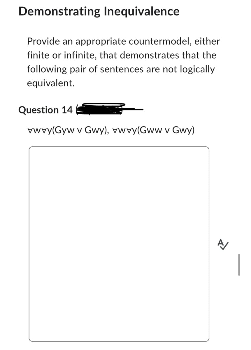 Demonstrating Inequivalence
Provide an appropriate countermodel, either
finite or infinite, that demonstrates that the
following pair of sentences are not logically
equivalent.
Question 14
(Gv Gwy), wy(Gwwv Gwy)
V
신