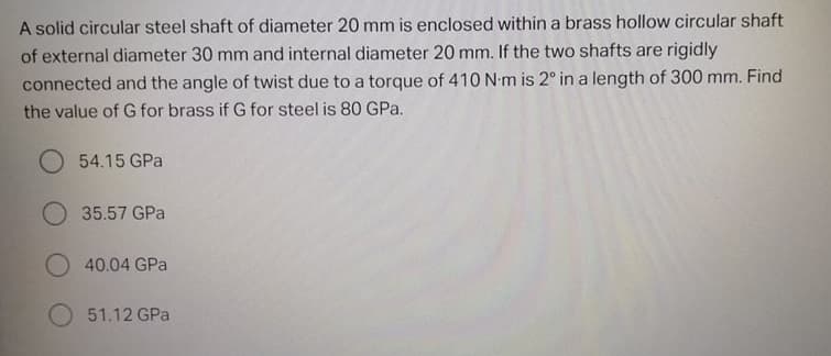 A solid circular steel shaft of diameter 20 mm is enclosed within a brass hollow circular shaft
of external diameter 30 mm and internal diameter 20 mm. If the two shafts are rigidly
connected and the angle of twist due to a torque of 410 N-m is 2° in a length of 300 mm. Find
the value of G for brass if G for steel is 80 GPa.
54.15 GPa
O 35.57 GPa
O 40.04 GPa
51.12 GPa
