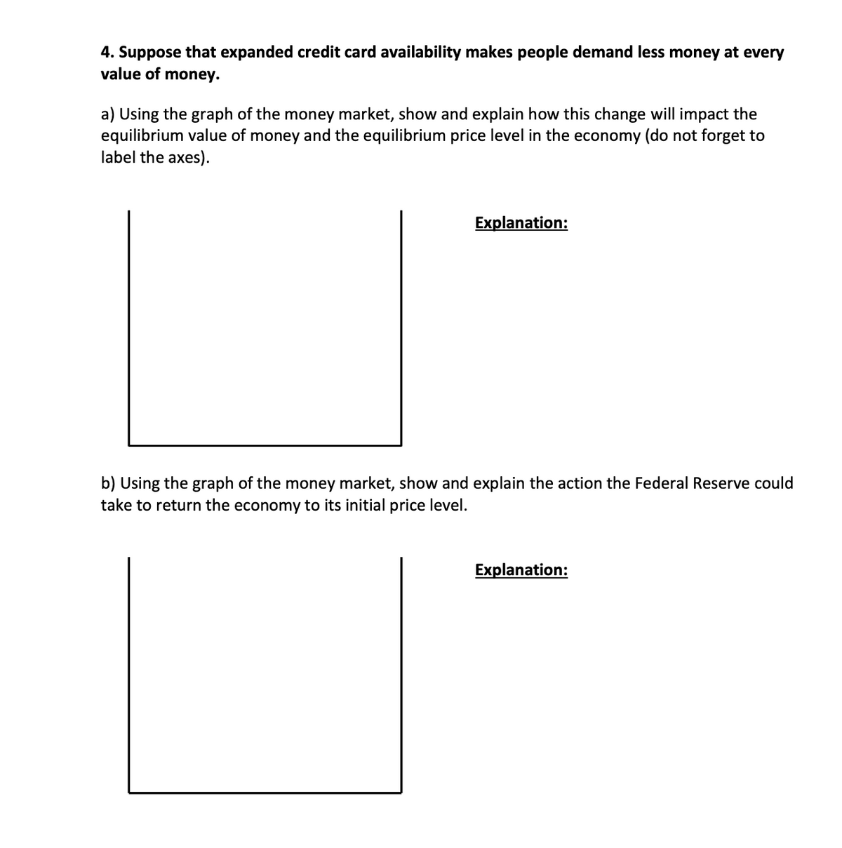 4. Suppose that expanded credit card availability makes people demand less money at every
value of money.
a) Using the graph of the money market, show and explain how this change will impact the
equilibrium value of money and the equilibrium price level in the economy (do not forget to
label the axes).
Explanation:
b) Using the graph of the money market, show and explain the action the Federal Reserve could
take to return the economy to its initial price level.
Explanation: