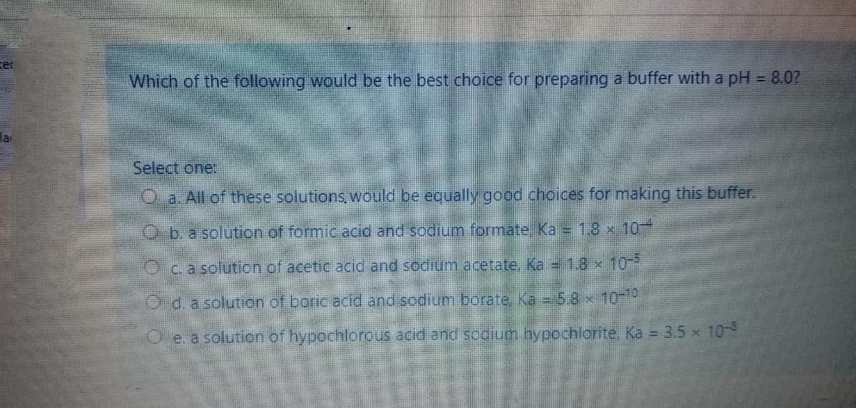 Which of the following would be the best choice for preparing a buffer with a pH = 8.0?
la
Select one:
Q. a. All of these solutions, would be equally good choices for making this buffer.
O.b.a solution of formic acid and sodium formate, Ka = 1.8 x 10
Ocasolution of acetic acid and sodium acetate, Ka = 1.8 x 10
O d. a solution of boric acid and sodium borate Ka -58 x10-19
O e. a solution of hypochlorous acid and sodium hypochlorite. Ka = 3.5 x 10-
