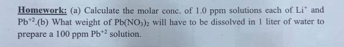 Homework: (a) Calculate the molar conc. of 1.0 ppm solutions each of Lit and
Pb+2.(b) What weight of Pb(NO3)2 will have to be dissolved in 1 liter of water to
prepare a 100 ppm Pb+2 solution.