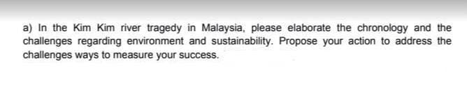 a) In the Kim Kim river tragedy in Malaysia, please elaborate the chronology and the
challenges regarding environment and sustainability. Propose your action to address the
challenges ways to measure your success.